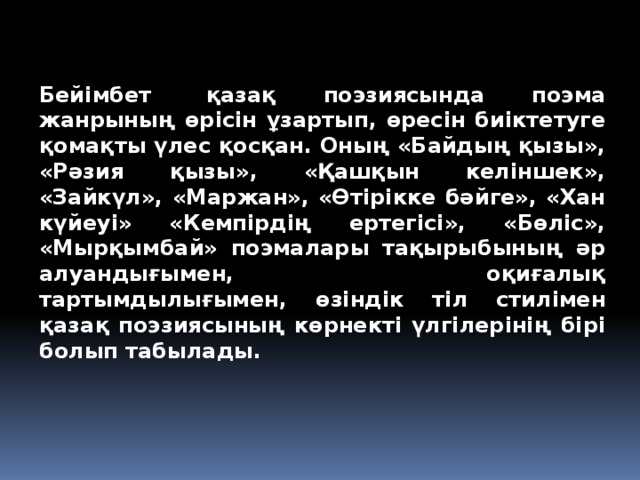 Бейімбет  қазақ поэзиясында поэма жанрының өрісін ұзартып, өресін биіктетуге қомақты үлес қосқан. Оның «Байдың қызы», «Рәзия қызы», «Қашқын келіншек», «Зайкүл», «Маржан», «Өтірікке бәйге», «Хан күйеуі» «Кемпірдің ертегісі», «Бөліс», «Мырқымбай» поэмалары тақырыбының әр алуандығымен, оқиғалық тартымдылығымен, өзіндік тіл стилімен қазақ поэзиясының көрнекті үлгілерінің бірі болып табылады.