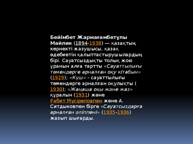 Бейімбет Жармағамбетұлы Майлин  ( 1894 - 1938 ) — қазақтың көрнекті жазушысы, қазақ әдебиетін қалыптастырушылардың бірі. Сауатсыздықты толық жою ұранын алға тартты « Сауаттылығы төмендерге арналған оқу кітабын » ( 1929 ); « Күш » - сауаттылығы төмендерге арналған оқулықты ( 1930 ); « Жаңаша оқы және жаз » құралын ( 1931 ) және  Ғабит Мүсіреповпен  және А. Ситдыковпен бірге « Сауатсыздарға арналған әліппені » ( 1935 - 1936 ) жазып шығарды.