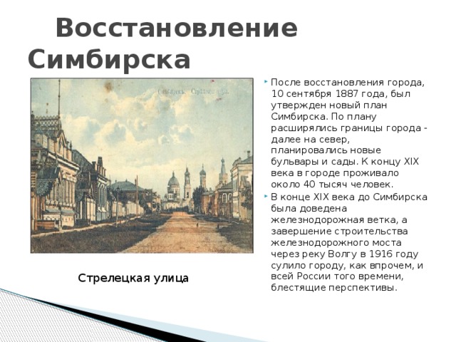 Восстановление Симбирска После восстановления города, 10 сентября 1887 года, был утвержден новый план Симбирска. По плану расширялись границы города - далее на север, планировались новые бульвары и сады. К концу XIX века в городе проживало около 40 тысяч человек. В конце XIX века до Симбирска была доведена железнодорожная ветка, а завершение строительства железнодорожного моста через реку Волгу в 1916 году сулило городу, как впрочем, и всей России того времени, блестящие перспективы. Стрелецкая улица