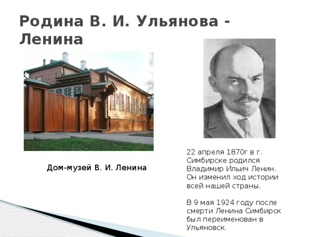 Родина В. И. Ульянова - Ленина 22 апреля 1870г в г. Симбирске родился Владимир Ильич Ленин. Он изменил ход истории всей нашей страны. В 9 мая 1924 году после смерти Ленина Симбирск был переименован в Ульяновск. Дом-музей В. И. Ленина