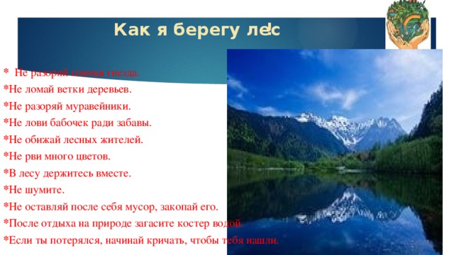 Как я берегу лес ! * Не разоряй птичьи гнезда. * Не ломай ветки деревьев. * Не разоряй муравейники. * Не лови бабочек ради забавы. * Не обижай лесных жителей. * Не рви много цветов. * В лесу держитесь вместе. * Не шумите. * Не оставляй после себя мусор, закопай его. * После отдыха на природе загасите костер водой. * Если ты потерялся, начинай кричать, чтобы тебя нашли.  