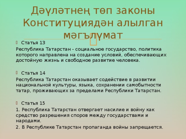 Дәүләтнең төп законы Конституциядән алылган мәгълүмат Статья 13 Республика Татарстан - социальное государство, политика которого направлена на создание условий, обеспечивающих достойную жизнь и свободное развитие человека. Статья 14 Республика Татарстан оказывает содействие в развитии национальной культуры, языка, сохранении самобытности татар, проживающих за пределами Республики Татарстан. Статья 15 1. Республика Татарстан отвергает насилие и войну как средство разрешения споров между государствами и народами. 2. В Республике Татарстан пропаганда войны запрещается.