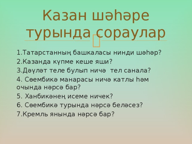 Казан шәһәре турында сораулар 1.Татарстанның башкаласы нинди шәһәр? 2.Казанда күпме кеше яши? 3.Дәүләт теле булып ничә тел санала? 4. Сөембикә манарасы ничә катлы һәм очында нәрсә бар? 5. Ханбикәнең исеме ничек?  6. Сөембикә турында нәрсә беләсез?  7.Кремль янында нәрсә бар?