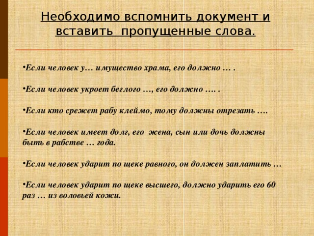 Необходимо вспомнить документ и вставить  пропущенные слова. Если человек у… имущество храма, его должно … .  Если человек укроет беглого …, его должно …. .  Если кто срежет рабу клеймо, тому должны отрезать ….  Если человек имеет долг, его жена, сын или дочь должны быть в рабстве … года.  Если человек ударит по щеке равного, он должен заплатить …