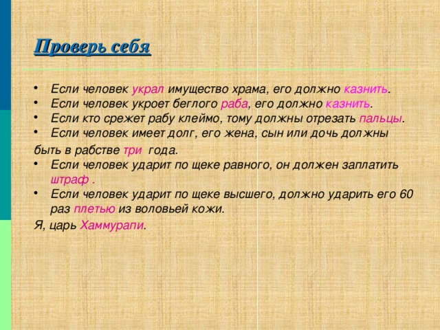 Проверь себя Если человек украл имущество храма, его должно казнить . Если человек укроет беглого раба , его должно казнить . Если кто срежет рабу клеймо, тому должны отрезать пальцы . Если человек имеет долг, его жена, сын или дочь должны  быть в рабстве три года. Если человек ударит по щеке равного, он должен заплатить штраф . Если человек ударит по щеке высшего, должно ударить его 60 раз плетью из воловьей кожи. Я, царь Хаммурапи .