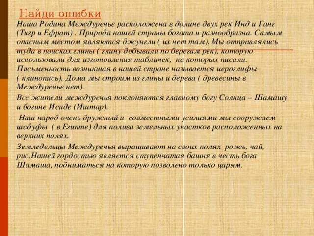 Найди ошибки Наша Родина Междуречье расположена в долине двух рек Инд и Ганг (Тигр и Ефрат) . Природа нашей страны богата и разнообразна. Самым опасным местом являются джунгли ( их нет там). Мы отправлялись туда в поисках глины ( глину добывали по берегам рек), которую использовали для изготовления табличек, на которых писали. Письменность возникшая в нашей стране называется иероглифы ( клинопись). Дома мы строим из глины и дерева ( древесины в Междуречье нет). Все жители междуречья поклоняются главному богу Солнца – Шамашу и богине Исиде (Иштар).  Наш народ очень дружный и совместными усилиями мы сооружаем шадуфы ( в Египте) для полива земельных участков расположенных на верхних полях. Земледельцы Междуречья выращивают на своих полях рожь, чай, рис.Нашей гордостью является ступенчатая башня в честь бога Шамаша, подниматься на которую позволено только царям.