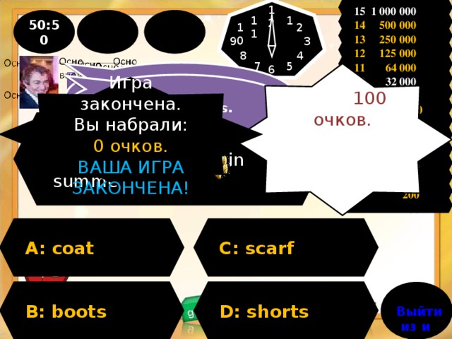 15 1 000 000 12 1 50:50 11 14 500 000 2 10 13 250 000 9 3 12 125 000 4 8 11 64 000 5 7 6  People think , shorts. У Вас 100 очков. Вы можете продолжить игру! 10 32 000 I think , shorts. Игра закончена. Вы набрали: 0 очков. ВАША ИГРА ЗАКОНЧЕНА! 9 16 000  8 8 000 Question : What can you wear in summer ? 7 4 000 6 2 000 5 1 000 4 500 3 300 2 200 1 100 A: coat C: scarf D: shorts B: boots Выйти из игры