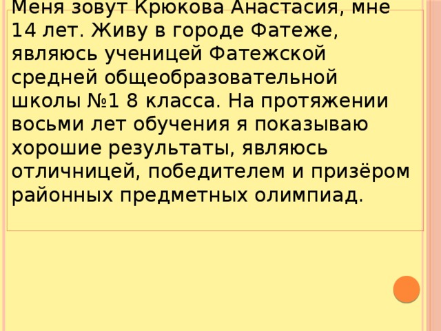 Меня зовут Крюкова Анастасия, мне 14 лет. Живу в городе Фатеже, являюсь ученицей Фатежской средней общеобразовательной школы №1 8 класса. На протяжении восьми лет обучения я показываю хорошие результаты, являюсь отличницей, победителем и призёром районных предметных олимпиад.