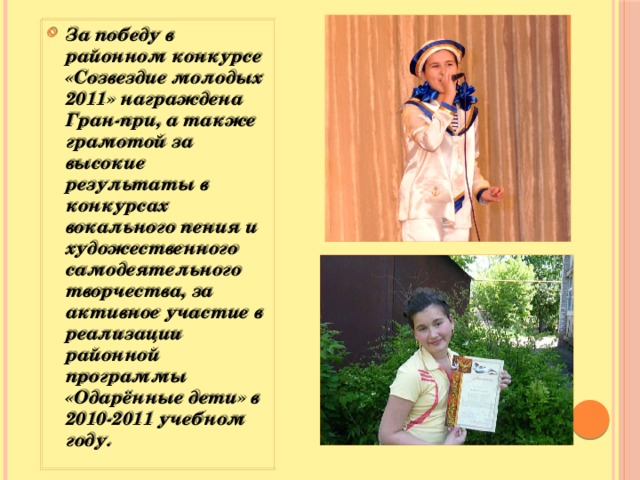 За победу в районном конкурсе «Созвездие молодых 2011» награждена Гран-при, а также грамотой за высокие результаты в конкурсах вокального пения и художественного самодеятельного творчества, за активное участие в реализации районной программы «Одарённые дети» в 2010-2011 учебном году.