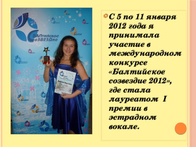 С 5 по 11 января 2012 года я принимала участие в международном конкурсе «Балтийское созвездие 2012», где стала лауреатом I премии в эстрадном вокале.