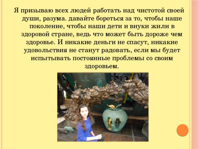 Я призываю всех людей работать над чистотой своей души, разума. давайте бороться за то, чтобы наше поколение, чтобы наши дети и внуки жили в здоровой стране, ведь что может быть дороже чем здоровье. И никакие деньги не спасут, никакие удовольствия не станут радовать, если мы будет испытывать постоянные проблемы со своим здоровьем.