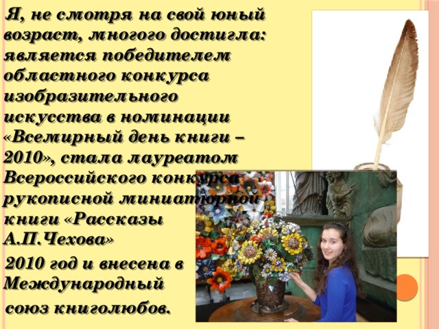 Я, не смотря на свой юный возраст, многого достигла: является победителем областного конкурса изобразительного искусства в номинации «Всемирный день книги – 2010», стала лауреатом Всероссийского конкурса рукописной миниатюрной книги «Рассказы А.П.Чехова»  2010 год и внесена в Международный  союз книголюбов.