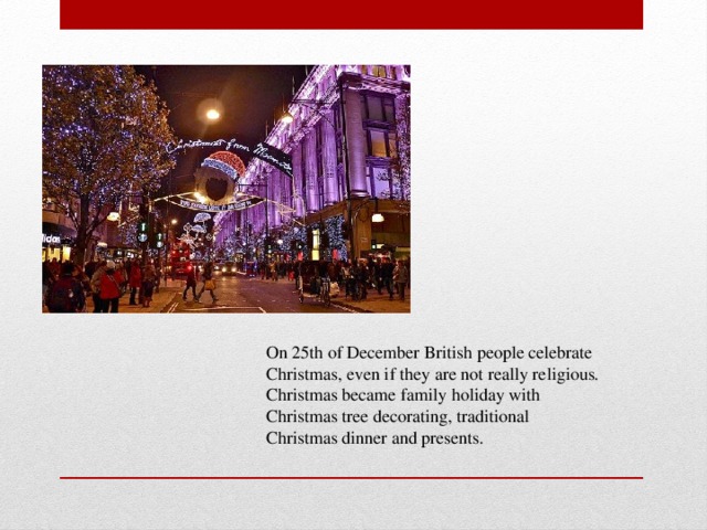 On 25th of December British people celebrate Christmas, even if they are not really religious. Christmas became family holiday with Christmas tree decorating, traditional Christmas dinner and presents.
