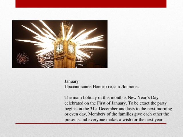 January Празднование Нового года в Лондоне. The main holiday of this month is New Year’s Day celebrated on the First of January. To be exact the party begins on the 31st December and lasts to the next morning or even day. Members of the families give each other the presents and everyone makes a wish for the next year.