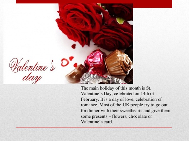 The main holiday of this month is St. Valentine’s Day, celebrated on 14th of February. It is a day of love, celebration of romance. Most of the UK people try to go out for dinner with their sweethearts and give them some presents – flowers, chocolate or Valentine’s card.