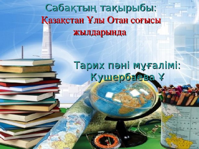 Сабақтың тақырыбы: Қазақстан Ұлы Отан соғысы жылдарында Тарих пәні мұғалімі: Кушербаева Ұ