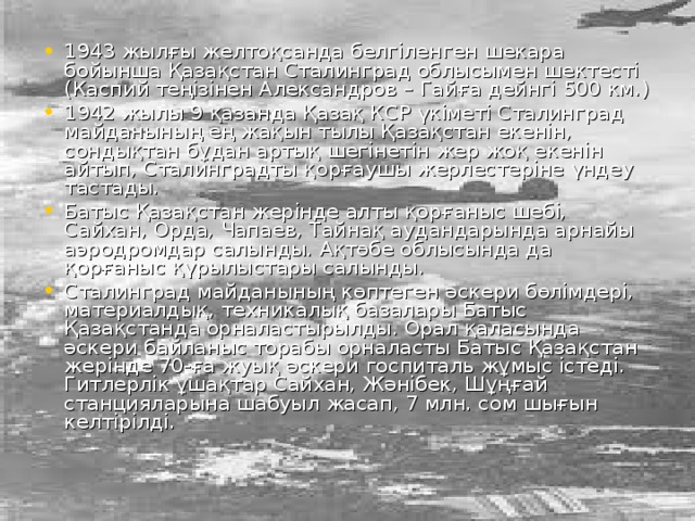 1943 жылғы желтоқсанда белгіленген шекара бойынша Қазақстан Сталинград облысымен шектесті (Каспий теңізінен Александров – Гайға дейнгі 500 км.) 1942 жылы 9 қазанда Қазақ КСР үкіметі Сталинград майданының ең жақын тылы Қазақстан екенін, сондықтан бұдан артық шегінетін жер жоқ екенін айтып, Сталинградты қорғаушы жерлестеріне үндеу тастады. Батыс Қазақстан жерінде алты қорғаныс шебі, Сайхан, Орда, Чапаев, Тайнақ аудандарында арнайы аэродромдар салынды. Ақтөбе облысында да қорғаныс қүрылыстары салынды. Сталинград майданының көптеген әскери бөлімдері, материалдық, техникалық базалары Батыс Қазақстанда орналастырылды. Орал қаласында әскери байланыс торабы орналасты Батыс Қазақстан жерінде 70-ға жуық әскери госпиталь жұмыс істеді. Гитлерлік ұшақтар Сайхан, Жәнібек, Шұңғай станцияларына шабуыл жасап, 7 млн. сом шығын келтірілді.