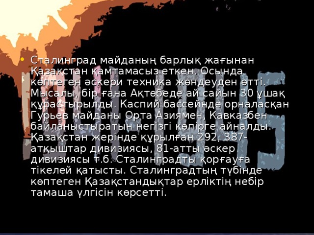 Сталинград майданың барлық жағынан Қазақстан қамтамасыз еткен. Осында көптеген әскери техника жөндеуден өтті. Мысалы, бір ғана Ақтөбеде ай сайын 30 ұшақ құрастырылды. Каспий бассейнде орналасқан Гурьев майданы Орта Азиямен, Кавказбен байланыстыратын негізгі көпірге айналды. Қазақстан жерінде құрылған 292, 387-атқыштар дивизиясы, 81-атты әскер дивизиясы т.б. Сталинградты қорғауға тікелей қатысты. Сталинградтың түбінде көптеген Қазақстандықтар ерліктің небір тамаша үлгісін көрсетті.