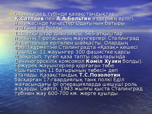 Сталинград түбінде қазақстандықтар К.Сатпаев пен А.А.Бельгин өздерінің ерлігі нәтижесінде Кеңестер Одағынын батыры атағына ие болды. 116-атқыштар дивизиясы, 565-атқыштар полкінің 7-ротасының жаунгерлері Сталинград көшелерінде ерлікпен шайқасты. Олардың ерлігі құрметіне Сталинградта «Қазақ» көшесі ашылды. 11 жауынгер 300 фашистке қарсы шайқасып, түгел қаза тапты (араларында Лениногорскілік комсомол Кәміл Хузин болды). Ержүрек жауынгерлер қорғаған төбе «Шығыстың 11 батырының төбесі» деп аталады. Қазақстандық Т.С.Позолотин басқарған 17-гвардиялық танк полкі Еділ жағасындағы ірі операцияларда шешуші роль атқарды. Сөйтіп, 1943 жылғы қыста Сталинград түбінен жау 600-700 км. жерге қуылды.