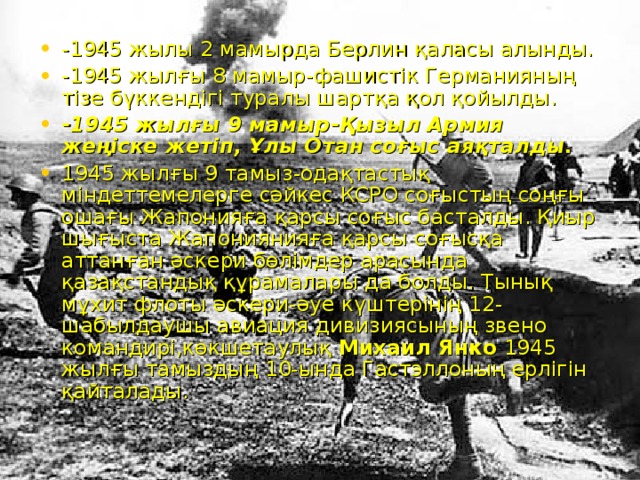 -1945 жылы 2 мамырда Берлин қаласы алынды. -1945 жылғы 8 мамыр-фашистік Германияның тізе бүккендігі туралы шартқа қол қойылды. -1945 жылғы 9 мамыр-Қызыл Армия жеңіске жетіп, Ұлы Отан соғыс аяқталды. 1945 жылғы 9 тамыз-одақтастық міндеттемелерге сәйкес КСРО соғыстың соңғы ошағы Жапонияға қарсы соғыс басталды. Қиыр шығыста Жапониянияға қарсы соғысқа аттанған әскери бөлімдер арасында қазақстандық құрамалары да болды. Тынық мұхит флоты әскери-әуе күштерінің 12-шабылдаушы авиация дивизиясының звено командирі,көкшетаулық Михаил Янко 1945 жылғы тамыздың 10-ында Гастэллоның ерлігін қайталады.