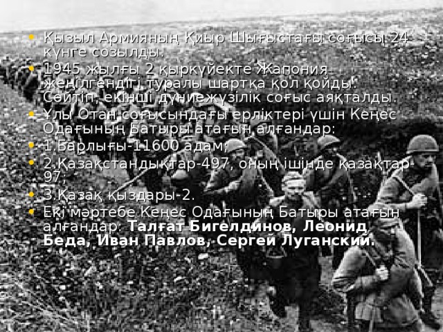 Қызыл Армияның Қиыр Шығыстағы соғысы 24 күнге созылды. 1945 жылғы 2 қыркүйекте Жапония жеңілгендігі туралы шартқа қол қойды. Сөйтіп, екінші дүниежүзілік соғыс аяқталды. Ұлы Отан соғысындағы ерліктері үшін Кеңес Одағының Батыры атағын алғандар: 1.Барлығы-11600 адам; 2.Қазақстандықтар-497, оның ішінде қазақтар-97; 3.Қазақ қыздары-2. Екі мәртебе Кеңес Одағының Батыры атағын алғандар: Талғат Бигелдинов, Леонид Беда, Иван Павлов, Сергей Луганский.