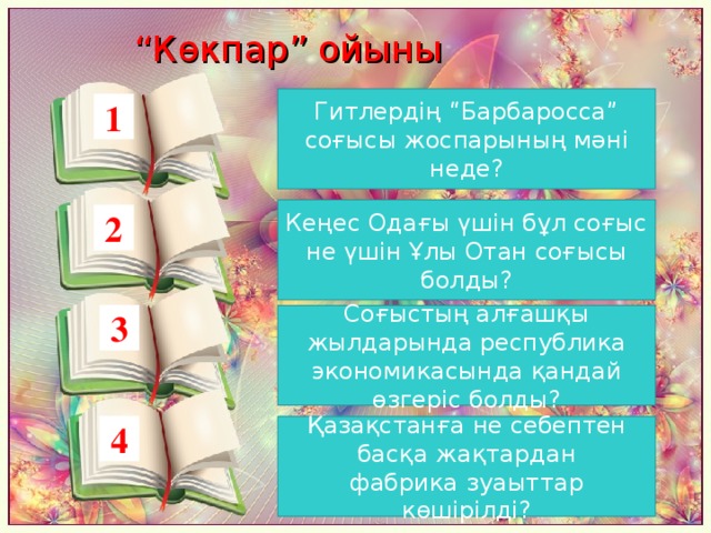 “ Көкпар” ойыны Гитлердің “Барбаросса” соғысы жоспарының мәні неде? 1 Кеңес Одағы үшін бұл соғыс не үшін Ұлы Отан соғысы болды? 2 3 Соғыстың алғашқы жылдарында республика экономикасында қандай өзгеріс болды? 4 Қазақстанға не себептен басқа жақтардан фабрика зуаыттар көшірілді?