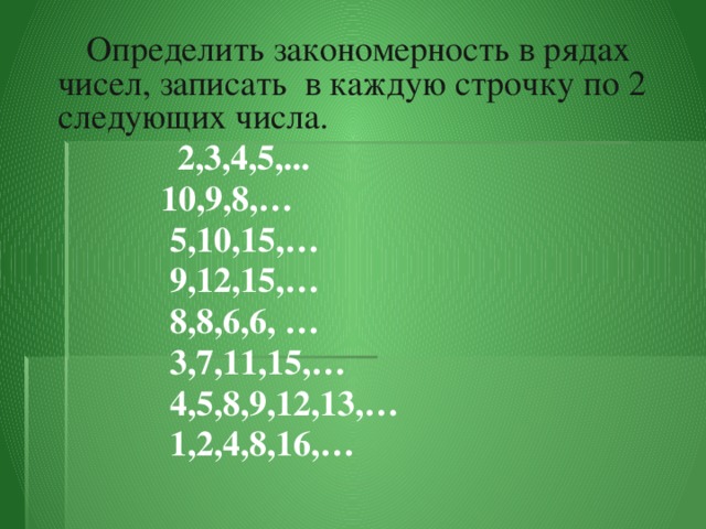 Определить закономерность в рядах чисел, записать в каждую строчку по 2 следующих числа.    2,3,4,5,...  10,9,8,…  5,10,15,…  9,12,15,…  8,8,6,6, …  3,7,11,15,…  4,5,8,9,12,13,…  1,2,4,8,16,…