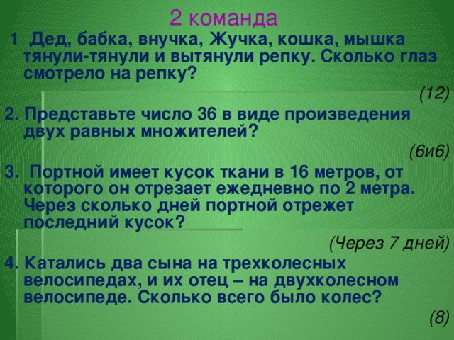 2 команда  1 Дед, бабка, внучка, Жучка, кошка, мышка тянули-тянули и вытянули репку. Сколько глаз смотрело на репку? (12) 2. Представьте число 36 в виде произведения двух равных множителей? (6и6) 3. Портной имеет кусок ткани в 16 метров, от которого он отрезает ежедневно по 2 метра. Через сколько дней портной отрежет последний кусок? (Через 7 дней) 4. Катались два сына на трехколесных велосипедах, и их отец – на двухколесном велосипеде. Сколько всего было колес? (8)