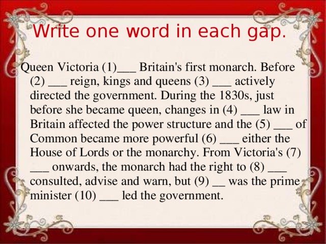 Write one word in each gap. Queen Victoria (1)___ Britain's first monarch. Before (2) ___ reign, kings and queens (3) ___ actively directed the government. During the 1830s, just before she became queen, changes in (4) ___ law in Britain affected the power structure and the (5) ___ of Common became more powerful (6) ___ either the House of Lords or the monarchy. From Victoria's (7) ___ onwards, the monarch had the right to (8) ___ consulted, advise and warn, but (9) __ was the prime minister (10) ___ led the government.