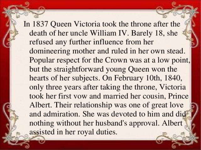 In 1837 Queen Victoria took the throne after the death of her uncle William IV. Barely 18, she refused any further influence from her domineering mother and ruled in her own stead. Popular respect for the Crown was at a low point, but the straightforward young Queen won the hearts of her subjects. On February 10th, 1840, only three years after taking the throne, Victoria took her first vow and married her cousin, Prince Albert. Their relationship was one of great love and admiration. She was devoted to him and did nothing without her husband's approval. Albert assisted in her royal duties.