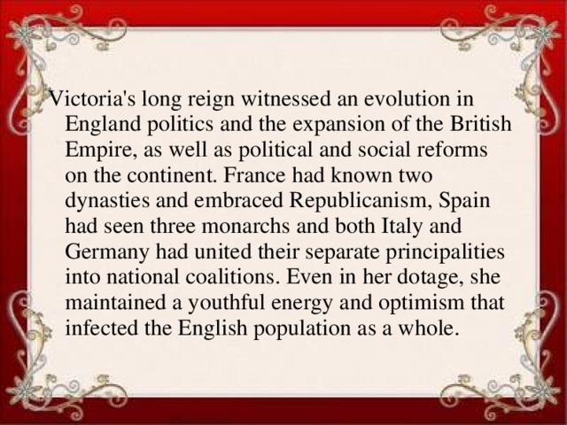 Victoria's long reign witnessed an evolution in England politics and the expansion of the British Empire, as well as political and social reforms on the continent. France had known two dynasties and embraced Republicanism, Spain had seen three monarchs and both Italy and Germany had united their separate principalities into national coalitions. Even in her dotage, she maintained a youthful energy and optimism that infected the English population as a whole.