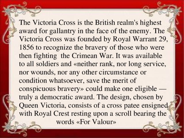 The Victoria Cross is the British realm's highest award for gallantry in the face of the enemy. The Victoria Cross was founded by Royal Warrant 29, 1856 to recognize the bravery of those who were then fighting the Crimean War. It was available to all soldiers and «neither rank, nor long service, nor wounds, nor any other circumstance or condition whatsoever, save the merit of conspicuous bravery» could make one eligible — truly a democratic award. The design, chosen by Queen Victoria, consists of a cross patee ensigned with Royal Crest resting upon a scroll bearing the words «For Valour»