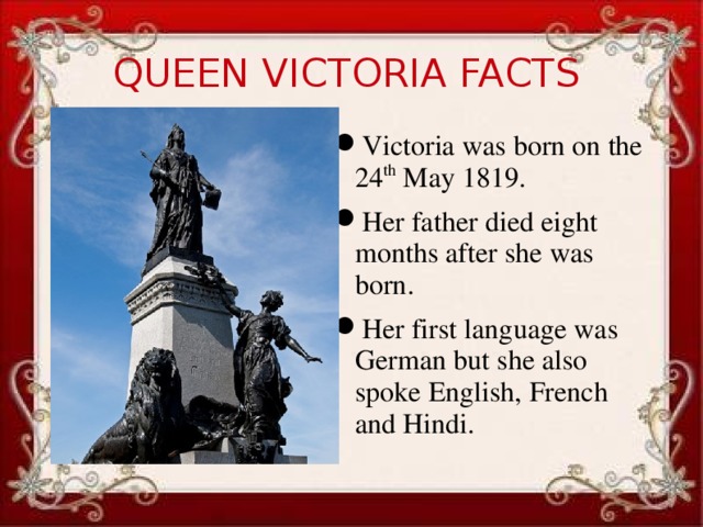 QUEEN VICTORIA FACTS Victoria was born on the 24 th May 1819. Her father died eight months after she was born. Her first language was German but she also spoke English, French and Hindi.