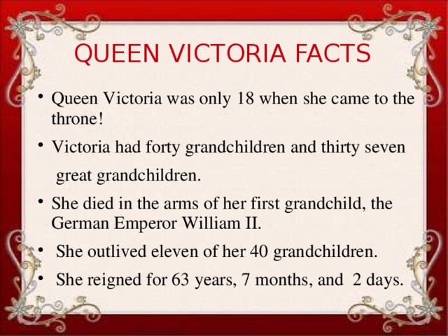 QUEEN VICTORIA FACTS Queen Victoria was only 18 when she came to the throne! Victoria had forty grandchildren and thirty seven  great grandchildren. She died in the arms of her first grandchild, the German Emperor William II.  She outlived eleven of her 40 grandchildren.  She reigned for 63 years, 7 months, and 2 days.