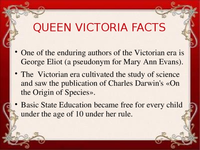 QUEEN VICTORIA FACTS One of the enduring authors of the Victorian era is George Eliot (a pseudonym for Mary Ann Evans). The Victorian era cultivated the study of science and saw the publication of Charles Darwin's «On the Origin of Species». Basic State Education became free for every child under the age of 10 under her rule.