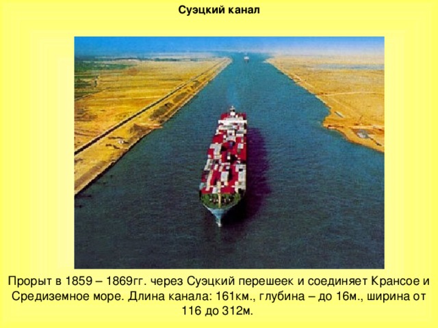 Суэцкий канал Прорыт в 1859 – 1869гг. через Суэцкий перешеек и соединяет Крансое и Средиземное море. Длина канала: 161км., глубина – до 16м., ширина от 116 до 312м.