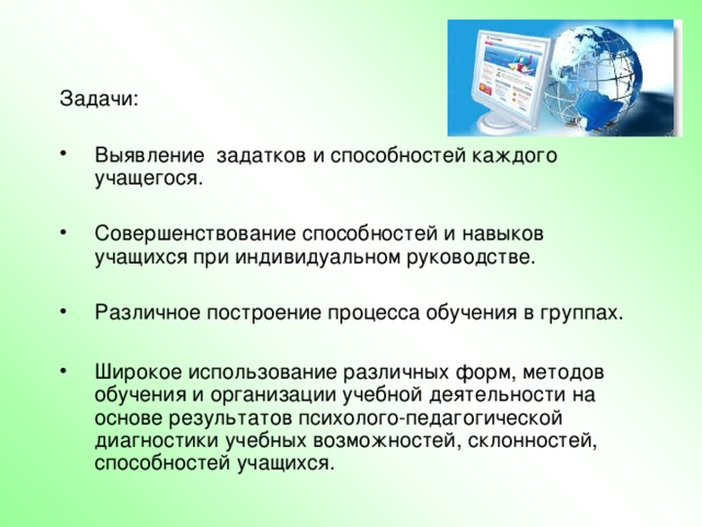 Задачи:  Выявление задатков и способностей каждого учащегося.  Совершенствование способностей и навыков учащихся при индивидуальном руководстве.  Различное построение процесса обучения в группах.  Широкое использование различных форм, методов обучения и организации учебной деятельности на основе результатов психолого-педагогической диагностики учебных возможностей, склонностей, способностей учащихся. Главная цель общеобразовательной школы – способствовать умственному, нравственному, эмоциональному и физическому развитию личности, всемерно раскрывать её творческие возможности, обеспечивать разнообразные условия для расцвета индивидуальности ребёнка с учётом его возрастных особенностей – это личностно- ориентированное образование.