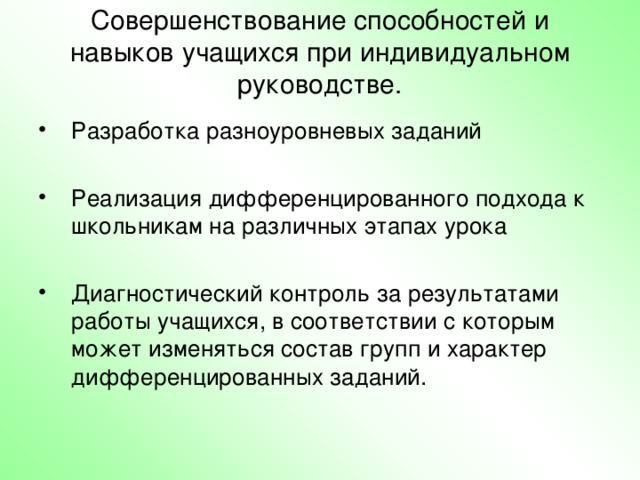 Совершенствование способностей и навыков учащихся при индивидуальном руководстве.   Разработка разноуровневых заданий  Реализация дифференцированного подхода к школьникам на различных этапах урока  Диагностический контроль за результатами работы учащихся, в соответствии с которым может изменяться состав групп и характер дифференцированных заданий. Дети с пониженной обучаемостью требуют особой формы учебной деятельности, это очевидно. Ребёнок, у которого неустойчивое внимание, не развита память, не сможет выполнить многие из традиционных заданий, в этом случае требуется особая форма предъявления материала. А дети с повышенной обучаемостью? Они также нуждаются в особом внимании учителя для развития своих способностей.