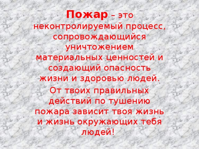 Пожар – это неконтролируемый процесс, сопровождающийся уничтожением материальных ценностей и создающий опасность жизни и здоровью людей. От твоих правильных действий по тушению пожара зависит твоя жизнь и жизнь окружающих тебя людей!