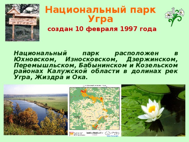 Национальный парк Угра   создан 10 февраля 1997 года   Национальный парк расположен в Юхновском, Износковском, Дзержинском, Перемышльском, Бабынинском и Козельском районах Калужской области в долинах рек Угра, Жиздра и Ока.