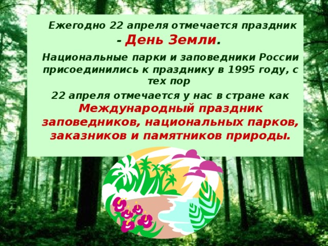 Ежегодно 22 апреля отмечается праздник - День Земли .    Национальные парки и заповедники России присоединились к празднику в 1995 году, с тех пор  22 апреля отмечается у нас в стране как Международный праздник заповедников, национальных парков, заказников и памятников природы.