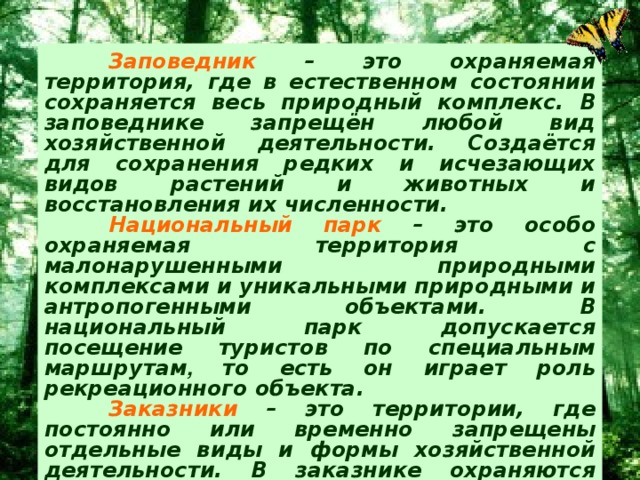 Заповедник – это охраняемая территория, где в естественном состоянии сохраняется весь природный комплекс. В заповеднике запрещён любой вид хозяйственной деятельности. Создаётся для сохранения редких и исчезающих видов растений и животных и восстановления их численности.  Национальный парк – это особо охраняемая территория с малонарушенными природными  комплексами и уникальными природными и антропогенными объектами. В национальный парк допускается посещение туристов по специальным маршрутам , то есть он играет роль рекреационного объекта.  Заказники – это территории, где постоянно или временно запрещены отдельные виды и формы хозяйственной деятельности. В заказнике охраняются отдельные природные компоненты, например, один или несколько видов растений, животных.