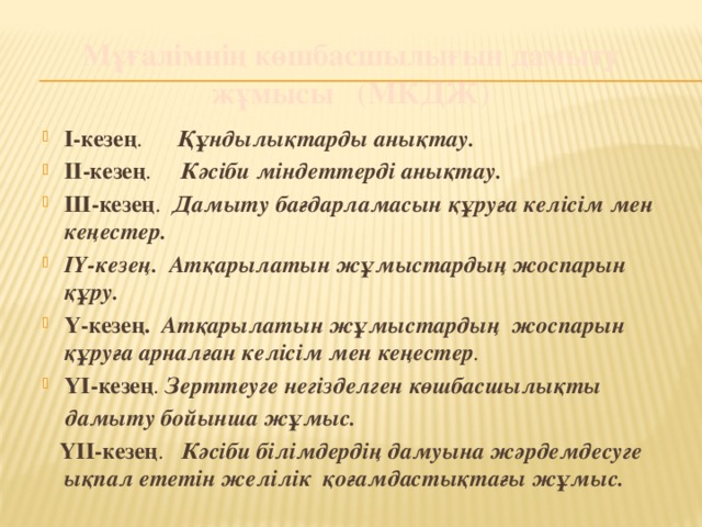 Мұғалімнің көшбасшылығын дамыту жұмысы (МКДЖ) І-кезең . Құндылықтарды анықтау. ІІ-кезең . Кәсіби міндеттерді анықтау. ІІІ-кезең . Дамыту бағдарламасын құруға келісім мен кеңестер. ІҮ-кезең. Атқарылатын жұмыстардың жоспарын құру. Ү-кезең. Атқарылатын жұмыстардың жоспарын құруға арналған келісім мен кеңестер . ҮІ-кезең . Зерттеуге негізделген көшбасшылықты  дамыту бойынша жұмыс.  ҮІІ-кезең . Кәсіби білімдердің дамуына жәрдемдесуге ықпал ететін желілік қоғамдастықтағы жұмыс.