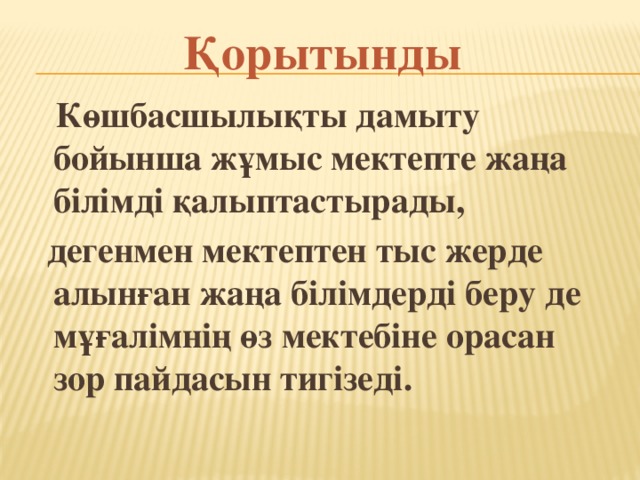 Қорытынды  Көшбасшылықты дамыту бойынша жұмыс мектепте жаңа білімді қалыптастырады,  дегенмен мектептен тыс жерде алынған жаңа білімдерді беру де мұғалімнің өз мектебіне орасан зор пайдасын тигізеді.