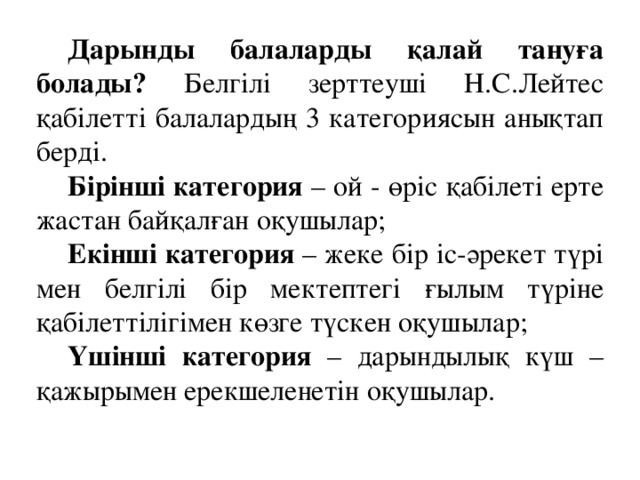 Дарынды балаларды қалай тануға болады? Белгілі зерттеуші Н.С.Лейтес қабілетті балалардың 3 категориясын анықтап берді.  Бірінші категория – ой - өріс қабілеті ерте жастан байқалған оқушылар; Екінші категория – жеке бір іс-әрекет түрі мен белгілі бір мектептегі ғылым түріне қабілеттілігімен көзге түскен оқушылар; Үшінші категория – дарындылық күш – қажырымен ерекшеленетін оқушылар.