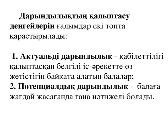 Дарындылықтың қалыптасу деңгейлерін ғалымдар екі топта қарастырылады:  1. Актуальді дарындылық - қабілеттілігі қалыптасқан белгілі іс-әрекетте өз жетістігін байқата алатын балалар;     2. Потенциалдық дарындылық -  балаға жағдай жасағанда ғана нәтижелі болады.