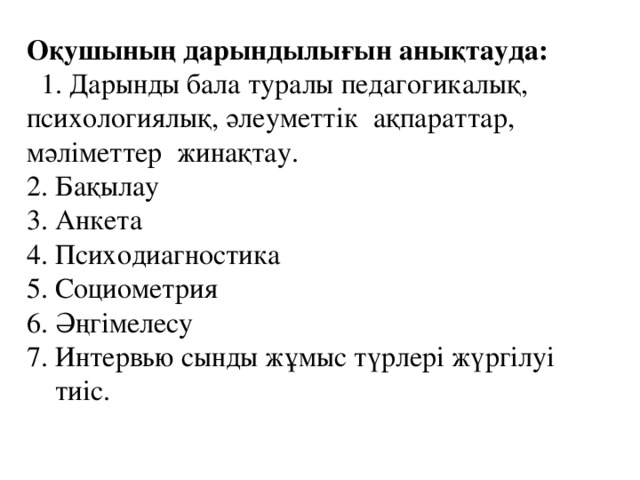 Оқушының дарындылығын анықтауда:  1. Дарынды бала туралы педагогикалық, психологиялық, әлеуметтік ақпараттар, мәліметтер жинақтау. 2. Бақылау 3. Анкета 4. Психодиагностика 5. Социометрия 6. Әңгімелесу 7. Интервью сынды жұмыс түрлері жүргілуі  тиіс.