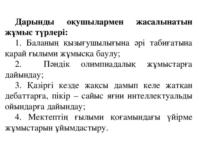 Дарынды оқушылармен жасалынатын жұмыс түрлері: 1. Баланың қызығушылығына әрі табиғатына қарай ғылыми жұмысқа баулу; 2. Пәндік олимпиадалық жұмыстарға дайындау; 3. Қазіргі кезде жақсы дамып келе жатқан дебаттарға, пікір – сайыс яғни интеллектуальды ойындарға дайындау; 4. Мектептің ғылыми қоғамындағы үйірме жұмыстарын ұйымдастыру.