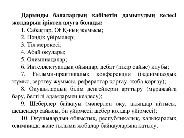 Дарынды балалардың қабілетін дамытудың келесі жолдарын іріктеп алуға болады: 1. Сабақтар, ОҒҚ-ның жұмысы; 2. Пәндік үйірмелер; 3. Тіл мерекесі; 4. Абай оқулары; 5. Олимпиадалар; 6. Интеллектуалдық ойындар, дебат (пікір сайыс) клубы; 7. Ғылыми-практикалық конференция (ізденімпаздық жұмыс, зерттеу жұмысы, рефераттар қорғау, жоба қорғау); 8. Оқушылардың білім деңгейлерін арттыру (мұражайға бару, белгілі адамдармен кездесу); 9. Шеберлер байқауы (мәнерлеп оқу, ақындар айтысы, шешендер сайысы, би үйірмесі, шебер қолдар үйірмесі); 10. Оқушылардың облыстық, республикалық, халықаралық олимпиада және ғылыми жобалар байқауларына қатысу.