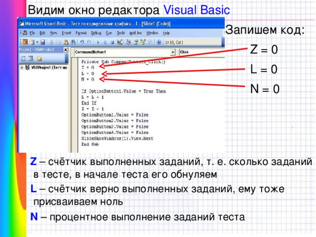 Видим окно редактора Visual Basic Запишем код: Z = 0 L = 0 N = 0 Z – счётчик выполненных заданий, т. е. сколько заданий  в тесте, в начале теста его обнуляем L – счётчик верно выполненных заданий, ему тоже  присваиваем ноль N – процентное выполнение заданий теста